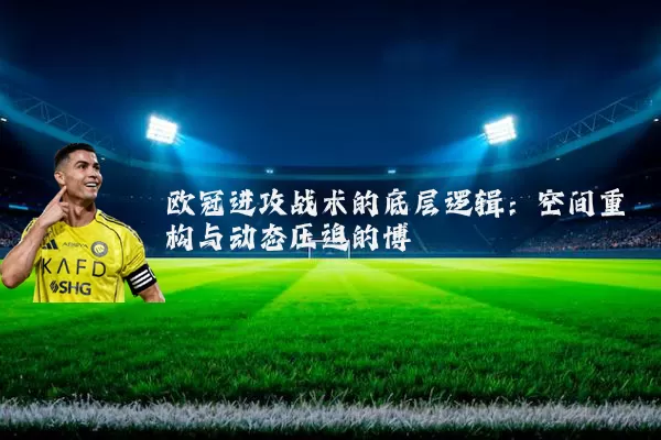 欧冠进攻战术的底层逻辑:空间重构与动态压迫的博弈